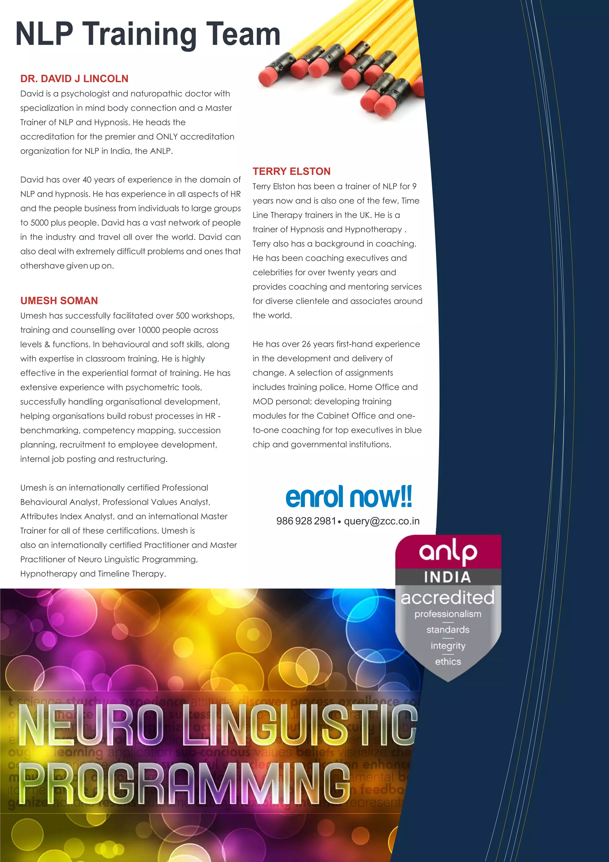 NLP Training Team
DR. DAVID J LINCOLN
David is a psychologist and naturopathic doctor with
specialization in mind body connection and a Master
Trainer of NLP and Hypnosis. He heads the
accreditation for the premier and ONLY accreditation
organization for NLP in India, the ANLP.

                                                            TERRY ELSTON
David has over 40 years of experience in the domain of
                                                            Terry Elston has been a trainer of NLP for 9
NLP and hypnosis. He has experience in all aspects of HR
                                                            years now and is also one of the few, Time
and the people business from individuals to large groups
                                                            Line Therapy trainers in the UK. He is a
to 5000 plus people. David has a vast network of people
                                                            trainer of Hypnosis and Hypnotherapy .
in the industry and travel all over the world. David can
                                                            Terry also has a background in coaching.
also deal with extremely difficult problems and ones that
                                                            He has been coaching executives and
othershave given up on.
                                                            celebrities for over twenty years and
                                                            provides coaching and mentoring services
UMESH SOMAN                                                 for diverse clientele and associates around
Umesh has successfully facilitated over 500 workshops,      the world.
training and counselling over 10000 people across
levels & functions. In behavioural and soft skills, along   He has over 26 years first-hand experience
with expertise in classroom training, He is highly          in the development and delivery of
effective in the experiential format of training. He has    change. A selection of assignments
extensive experience with psychometric tools,               includes training police, Home Office and
successfully handling organisational development,           MOD personal; developing training
helping organisations build robust processes in HR -        modules for the Cabinet Office and one-
benchmarking, competency mapping, succession                to-one coaching for top executives in blue
planning, recruitment to employee development,              chip and governmental institutions.
internal job posting and restructuring.




                                                                     enrol now!!
Umesh is an internationally certified Professional
Behavioural Analyst, Professional Values Analyst,
Attributes Index Analyst, and an international Master
                                                                  986 928 2981 query@zcc.co.in
Trainer for all of these certifications. Umesh is
also an internationally certified Practitioner and Master
Practitioner of Neuro Linguistic Programming,
Hypnotherapy and Timeline Therapy.
 