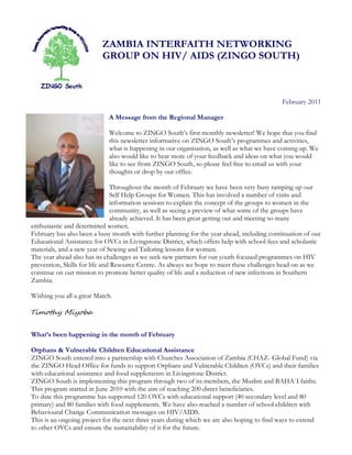 ZAMBIA INTERFAITH NETWORKING
                          GROUP ON HIV/ AIDS (ZINGO SOUTH)



                                                                                            February 2011

                            A Message from the Regional Manager

                            Welcome to ZINGO South’s first monthly newsletter! We hope that you find
                            this newsletter informative on ZINGO South’s programmes and activities,
                            what is happening in our organisation, as well as what we have coming up. We
                            also would like to hear more of your feedback and ideas on what you would
                            like to see from ZINGO South, so please feel free to email us with your
                            thoughts or drop by our office.

                               Throughout the month of February we have been very busy ramping up our
                               Self Help Groups for Women. This has involved a number of visits and
                               information sessions to explain the concept of the groups to women in the
                               community, as well as seeing a preview of what some of the groups have
                               already achieved. It has been great getting out and meeting so many
enthusiastic and determined women.
February has also been a busy month with further planning for the year ahead, including continuation of our
Educational Assistance for OVCs in Livingstone District, which offers help with school fees and scholastic
materials, and a new year of Sewing and Tailoring lessons for women.
The year ahead also has its challenges as we seek new partners for our youth focused programmes on HIV
prevention, Skills for life and Resource Centre. As always we hope to meet these challenges head on as we
continue on our mission to promote better quality of life and a reduction of new infections in Southern
Zambia.

Wishing you all a great March.

Timothy Miyoba


What’s been happening in the month of February

Orphans & Vulnerable Children Educational Assistance
ZINGO South entered into a partnership with Churches Association of Zambia (CHAZ- Global Fund) via
the ZINGO Head Office for funds to support Orphans and Vulnerable Children (OVCs) and their families
with educational assistance and food supplements in Livingstone District.
ZINGO South is implementing this program through two of its members, the Muslim and BAHA`I faiths.
This program started in June 2010 with the aim of reaching 200 direct beneficiaries.
To date this programme has supported 120 OVCs with educational support (40 secondary level and 80
primary) and 80 families with food supplements. We have also reached a number of school children with
Behavioural Change Communication messages on HIV/AIDS.
This is an ongoing project for the next three years during which we are also hoping to find ways to extend
to other OVCs and ensure the sustainability of it for the future.
 