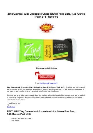 Zing Oatmeal with Chocolate Chips Gluten Free Bars, 1.76-Ounce
(Pack of 6) Reviews
Click Image for Full Reviews
Price: Click to check low price !!!
Zing Oatmeal with Chocolate Chips Gluten Free Bars, 1.76-Ounce (Pack of 6) – Zing Bars are 100% natural
with absolutely no artificial additives, sweeteners or flavors. We developed them for the health and well-being of
our patients and from the kinds of ingredients we’d like our own kids to eat.
Each bar has a nut butter base-peanut, almond or cashew-with added protein, fiber, agave nectar and either fruit
or organic fair-trade dark chocolate. We chose the ingredients to provide the same complete nutrition that we
recommend for all meals:
Heart healthy fats
Hig
See Details
FEATURED Zing Oatmeal with Chocolate Chips Gluten Free Bars,
1.76-Ounce (Pack of 6)
Gluten, Soy and Dairy Free
No Sugar
 
