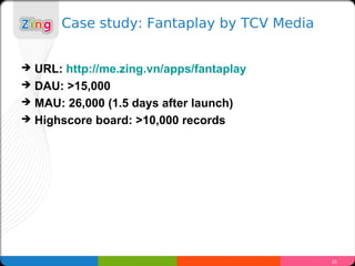 Case study: Fantaplay by TCV Media


?   URL: http://me.zing.vn/apps/fantaplay
?   DAU: >15,000
?   MAU: 26,000 (1.5 days after launch)
?   Highscore board: >10,000 records




                                             22
 