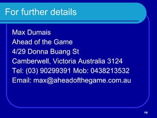 For further details Max Dumais Ahead of the Game 4/29 Donna Buang St Camberwell, Victoria Australia 3124 Tel: (03) 90299391 Mob: 0438213532 Email: max@aheadofthegame.com.au 