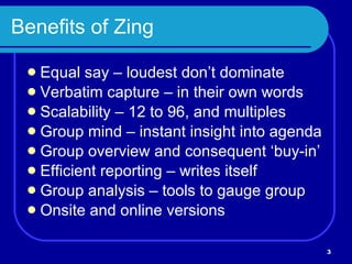 Benefits of Zing Equal say – loudest don’t dominate Verbatim capture – in their own words Scalability – 12 to 96, and multiples Group mind – instant insight into agenda Group overview and consequent ‘buy-in’  Efficient reporting – writes itself Group analysis – tools to gauge group Onsite and online versions 