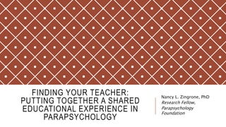 FINDING YOUR TEACHER:
PUTTING TOGETHER A SHARED
EDUCATIONAL EXPERIENCE IN
PARAPSYCHOLOGY
Nancy L. Zingrone, PhD
Research Fellow,
Parapsychology
Foundation
 