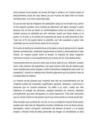 otros enseres como pueden ser armas de fuego o sangre y en muchos casos el
descubrimiento visual de ropa interior ya que muchas de estas fotos se toman
semidesnudos o en otros casos desnudos.

El uso de este tipo de imágenes con dedicación (zing) se ha tornado muy común
en las paginas sociales como símbolo de dedicación del algún mensaje a cierta
persona con la cual se siente un sentimentalismo mutuo de amistad o amor, o
también porque es solicitado por otro individuo, puede ser frases desde un te
quiero, un te amo, o el nombre de la persona por quien se está tomando la foto.
Todo con el fin de querer llamar la atención, ser más populares y ganar más
amistades que en mucho de los casos no se conocen.

En cuanto al sexting las características principales es que la persona por lo regular
aparece semidesnuda, mostrando regularmente el vientre y sobresaliendo la ropa
interior, en mujeres puede incluir el brasier, la mayoría de estas imágenes
intervienen mucho en el comportamiento y la manera de ver a los adolescentes.

Inconscientemente los jóvenes creen que al hacer gala de sus “atributos” pueden
reunir más números de seguidores y de igual manera este tipo de actitud suele
servir también para atraer parejas y recibir comentarios halagadores para subir “su
autoestima”, cuando en realidad esto fomenta solamente que los jóvenes crean el
concepto falso de estética.

La mayoría de los jóvenes que muestran este tipo de comportamiento con las
imágenes suelen ser narcisistas, superficiales, egoístas, soberbios, y recriminar a
personas que en muchas ocasiones “no están a su nivel”, suelen ser más
selectivos al escoger las personas, agregan personas sin conocer, fijándose
principalmente que sean semejantes en cuanto apariencia. Todo esto demuestra
que su círculo virtual es más grande que lo que viene siendo su círculo social real.

Esta situación que aumenta día con día, es muy compleja la mayoría de las poses
usadas para este tipo de fotografías provocan problemas como el abuso sexual,
pornografía, acoso, corrupción, vulneración del derecho al honor y a la propia
imagen y difusión ilícita de datos personales (la imagen es considerada un dato
 