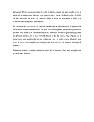 personal). Otras consecuencias de este problema social es que puede llevar a
situación embarazosas además que expone como ya se había dicho la intimidad
de los menores de edad, al pasarse unos a otros las imágenes o bien que
cualquier persona pueda descargarla.

Es claro que los padres de los jóvenes que tienden a utilizar este fenómeno social
reciente no tengan conocimiento de este tipo de imágenes ya que los jóvenes lo
ocultan para evitar que sea interrumpida su intimidad o bien lo ignoran los padres
sin prestar atención en lo más mínimo. Hasta el día de hoy no hay ninguna ley o
documento que regule este tipo de imágenes, por lo tanto es una situación que
poco a poco va tomando fuerza dentro del gran mundo del internet sin control
alguno.

Antes una imagen evocaba muchas emociones profundas y hoy solo sensaciones
superficiales y altivas.
 