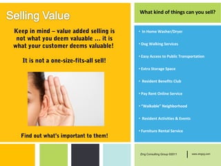 What kind of things can you sell?


Keep in mind – value added selling is    • In Home Washer/Dryer
 not what you deem valuable … it is
                                         • Dog Walking Services
what your customer deems valuable!
                                         • Easy Access to Public Transportation
   It is not a one-size-fits-all sell!
                                         • Extra Storage Space

                                         • Resident Benefits Club

                                         • Pay Rent Online Service

                                         • “Walkable” Neighborhood

                                         • Resident Activities & Events

                                         • Furniture Rental Service
  Find out what’s important to them!


                                         Zing Consulting Group ©2011   |   www.zingcg.com
 