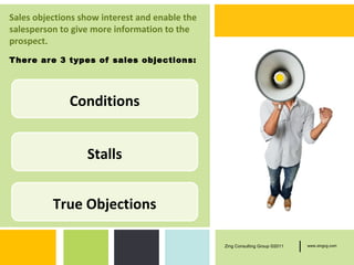 Sales objections show interest and enable the
salesperson to give more information to the
prospect.
T here are 3 types of sales objections:




              Conditions


                  Stalls


          True Objections

                                                Zing Consulting Group ©2011   |   www.zingcg.com
 