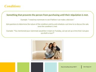 Conditions

 Something that prevents the person from purchasing until their stipulation is met.
                    Example: “I need my roommate to see if before I can make a decision.”

 Ask questions to determine the nature of the condition and try and schedule a set time to re-discuss the sale,
                                          once the condition is met.

 Example: “You mentioned your roommate would be in town on Tuesday, can we set up a time that I can give
                                         you both a tour?”




                                                                         Zing Consulting Group ©2011   |   www.zingcg.com
 