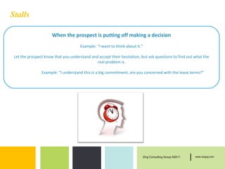 Stalls

                      When the prospect is putting off making a decision
                                      Example: “I want to think about it.”

 Let the prospect know that you understand and accept their hesitation, but ask questions to find out what the
                                              real problem is.

                Example: “I understand this is a big commitment, are you concerned with the lease terms?”




                                                                         Zing Consulting Group ©2011   |   www.zingcg.com
 