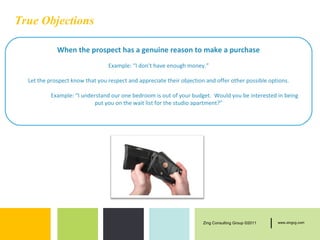 True Objections

             When the prospect has a genuine reason to make a purchase
                                 Example: “I don’t have enough money.”

  Let the prospect know that you respect and appreciate their objection and offer other possible options.

          Example: “I understand our one bedroom is out of your budget. Would you be interested in being
                          put you on the wait list for the studio apartment?”




                                                                       Zing Consulting Group ©2011   |   www.zingcg.com
 