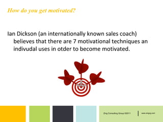 How do you get motivated?


Ian Dickson (an internationally known sales coach)
  believes that there are 7 motivational techniques an
  indivudal uses in otder to become motivated.




                                    Zing Consulting Group ©2011   |   www.zingcg.com
 