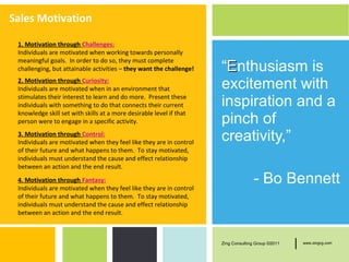 Sales Motivation

 1. Motivation through Challenges:
 Individuals are motivated when working towards personally
 meaningful goals. In order to do so, they must complete
 challenging, but attainable activities – they want the challenge!   “Enthusiasm is
 2. Motivation through Curiosity:
 Individuals are motivated when in an environment that               excitement with
 stimulates their interest to learn and do more. Present these
 individuals with something to do that connects their current        inspiration and a
 knowledge skill set with skills at a more desirable level if that
 person were to engage in a specific activity.                       pinch of
 3. Motivation through Control:
 Individuals are motivated when they feel like they are in control
                                                                     creativity,”
 of their future and what happens to them. To stay motivated,
 individuals must understand the cause and effect relationship
 between an action and the end result.
 4. Motivation through Fantasy:
 Individuals are motivated when they feel like they are in control
                                                                                   - Bo Bennett
 of their future and what happens to them. To stay motivated,
 individuals must understand the cause and effect relationship
 between an action and the end result.



                                                                     Zing Consulting Group ©2011   |   www.zingcg.com
 