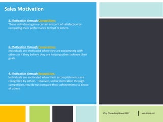Sales Motivation
 5. Motivation through Competition:
 These individuals gain a certain amount of satisfaction by
 comparing their performance to that of others.




 6. Motivation through Cooperation:
 Individuals are motivated when they are cooperating with
 others or if they believe they are helping others achieve their
 goals.



 4. Motivation through Recognition:
 Individuals are motivated when their accomplishments are
 recognized by others. However, unlike motivation through
 competition, you do not compare their achievements to those
 of others.




                                                                   Zing Consulting Group ©2011   |   www.zingcg.com
 