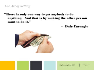 The Art of Selling

“There is only one way to get anybody to do
  anything. And that is by making the other person
  want to do it.”
                                   - Dale Carnegie




                                 Zing Consulting Group ©2011   |   www.zingcg.com
 