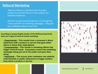 Referral Marketing
         Referral influence is greatest when buying a
        product for the first time or if the products are
        relatively expensive.

        Word-of-mouth recommendations cut through the
        “noise and fluff” of marketing campaigns. They give
        you credibility without much cost.


According to Jacques Bughin (author of the McKinsey Quarterly),
there are 3 types of word-of-mouth marketing:

   • Experimental – This results from a consumer’s direct
   experience with a product or service that goes either
   above or below their expectations.
   • Consequential – This results in marketing efforts that
   trigger word-of-mouth. Consumers receive the marketing
   messages being put out to the public and pass them
   along.
   • Intentional – This occurs when marketers use celebrity
   endorsements or public influencers to trigger positive
   buzz about a product or service.


                                                                  Zing Consulting Group ©2011   |   www.zingcg.com
 