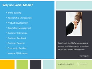 Why use Social Media?

  • Brand Building

  • Relationship Management

  • Product Development

  • Reputation Management

  • Customer Interaction

  • Customer Feedback

  • Customer Support          Social media should offer users engaging
                              content, helpful information, streamlined
  • Community Building
                              service and constant user incentives.

  • Increase SEO Ranking
                                                                - Inc. Magazine



                              Zing Consulting Group ©2011   |    www.zingcg.com
 