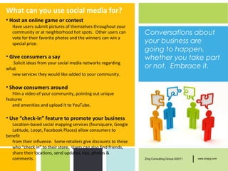 What can you use social media for?
• Host an online game or contest
   Have users submit pictures of themselves throughout your
   community or at neighborhood hot spots. Other users can        Conversations about
   vote for their favorite photos and the winners can win a
   special prize.                                                 your business are
                                                                  going to happen,
• Give consumers a say                                            whether you take part
   Solicit ideas from your social media networks regarding
what                                                              or not. Embrace it.
  new services they would like added to your community.

• Show consumers around
   Film a video of your community, pointing out unique
features
   and amenities and upload it to YouTube.

• Use “check-in” feature to promote your business
   Location-based social mapping services (foursquare, Google
   Latitude, Loopt, Facebook Places) allow consumers to
benefit
   from their influence. Some retailers give discounts to those
   who “check in” to their store. Users can also find friends,
   share their locations, send updates, tips, photos &
   comments.                                                      Zing Consulting Group ©2011   |   www.zingcg.com
 