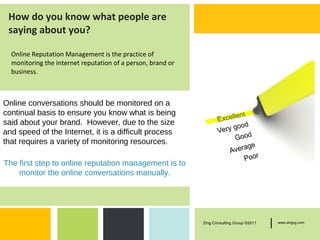 How do you know what people are
 saying about you?

  Online Reputation Management is the practice of
  monitoring the Internet reputation of a person, brand or
  business.



Online conversations should be monitored on a
continual basis to ensure you know what is being
said about your brand. However, due to the size
and speed of the Internet, it is a difficult process
that requires a variety of monitoring resources.

The first step to online reputation management is to
    monitor the online conversations manually.




                                                             Zing Consulting Group ©2011   |   www.zingcg.com
 