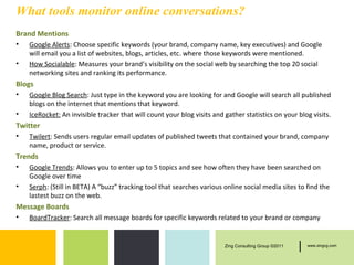 What tools monitor online conversations?
Brand Mentions
•   Google Alerts: Choose specific keywords (your brand, company name, key executives) and Google
    will email you a list of websites, blogs, articles, etc. where those keywords were mentioned.
•   How Socialable: Measures your brand’s visibility on the social web by searching the top 20 social
    networking sites and ranking its performance.
Blogs
•   Google Blog Search: Just type in the keyword you are looking for and Google will search all published
    blogs on the internet that mentions that keyword.
•   IceRocket: An invisible tracker that will count your blog visits and gather statistics on your blog visits.
Twitter
•   Twilert: Sends users regular email updates of published tweets that contained your brand, company
    name, product or service.
Trends
•   Google Trends: Allows you to enter up to 5 topics and see how often they have been searched on
    Google over time
•   Serph: (Still in BETA) A “buzz” tracking tool that searches various online social media sites to find the
    lastest buzz on the web.
Message Boards
•   BoardTracker: Search all message boards for specific keywords related to your brand or company


                                                                         Zing Consulting Group ©2011   |   www.zingcg.com
 