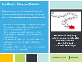 Social Media is Relationship Marketing

Relationship Marketing is an approach that emphasizes
customer retention and satisfaction rather than focusing
on sales. It’s all about the relationship with the customer.


• The cost of acquisition occurs at the beginning of
  the customer relationship, so the longer the
  relationship, the lower the cost.
• Long-term customers are less price sensitive
• Long-term customers tend to initiate word-of-
                                                                 Relationship Marketing
  mouth referrals
                                                               extends communication far
• Customers are more loyal to a specific brand or
                                                                   beyond traditional
  company when they have been a long-term
                                                                    advertising and
  customer
                                                                 promotional messages.
• Increased customer loyalty makes the employee’s
  job easier and more satisfied.


                                                               Zing Consulting Group ©2011   |   www.zingcg.com
 