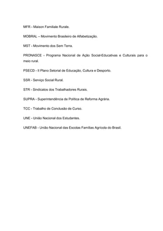 10




MFR - Maison Familiale Rurale.

MOBRAL – Movimento Brasileiro de Alfabetização.

MST - Movimento dos Sem Terra.

PRONASCE - Programa Nacional de Ação Social-Educativas e Culturais para o
meio rural.

PSECD - II Plano Setorial de Educação, Cultura e Desporto.

SSR - Serviço Social Rural.

STR - Sindicatos dos Trabalhadores Rurais.

SUPRA - Superintendência de Política de Reforma Agrária.

TCC - Trabalho de Conclusão de Curso.

UNE - União Nacional dos Estudantes.

UNEFAB - União Nacional das Escolas Famílias Agrícola do Brasil.
 