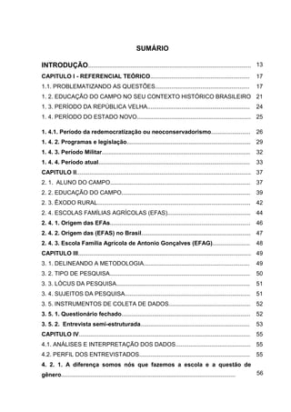 11




                                                       SUMÁRIO

INTRODUÇÃO.................................................................................................... 13
CAPITULO I - REFERENCIAL TEÓRICO.............................................................                          17
1.1. PROBLEMATIZANDO AS QUESTÕES..........................................................                             17
1. 2. EDUCAÇÃO DO CAMPO NO SEU CONTEXTO HISTÓRICO BRASILEIRO 21
1. 3. PERÍODO DA REPÚBLICA VELHA...............................................................                        24
1. 4. PERÍODO DO ESTADO NOVO...................................................................... 25

1. 4.1. Período da redemocratização ou neoconservadorismo........................                                      26
1. 4. 2. Programas e legislação............................................................................ 29
1. 4. 3. Período Militar...........................................................................................    32
1. 4. 4. Período atual.............................................................................................    33
CAPITULO II........................................................................................................... 37
2. 1. ALUNO DO CAMPO......................................................................................             37
2. 2. EDUCAÇÃO DO CAMPO...............................................................................                 39
2. 3. ÊXODO RURAL..............................................................................................        42
2. 4. ESCOLAS FAMÍLIAS AGRÍCOLAS (EFAS)................................................... 44
2. 4. 1. Origem das EFAs......................................................................................         46
2. 4. 2. Origem das (EFAS) no Brasil................................................................... 47
2. 4. 3. Escola Família Agrícola de Antonio Gonçalves (EFAG).......................                                    48
CAPITULO III.......................................................................................................... 49
3. 1. DELINEANDO A METODOLOGIA.................................................................                        49
3. 2. TIPO DE PESQUISA......................................................................................           50
3. 3. LÓCUS DA PESQUISA..................................................................................              51
3. 4. SUJEITOS DA PESQUISA.............................................................................                51
3. 5. INSTRUMENTOS DE COLETA DE DADOS..................................................                                52
3. 5. 1. Questionário fechado...............................................................................           52
3. 5. 2. Entrevista semi-estruturada...................................................................                53
CAPITULO IV.........................................................................................................   55
4.1. ANÁLISES E INTERPRETAÇÃO DOS DADOS.............................................. 55
4.2. PERFIL DOS ENTREVISTADOS....................................................................                      55
4. 2. 1. A diferença somos nós que fazemos a escola e a questão de
gênero...........................................................................................................      56
 