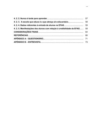 12




4. 2. 2. Nunca é tarde para aprender...................................................................             57
4. 2. 3. A escola que educa é a que abraça a/o educanda/o............................                               58
4. 2. 4. Dados referentes à entrada de alunos na EFAG...................................                            59
4. 2. 5. Manifestações dos alunos com relação à credibilidade da EFAG....... 59
CONSIDERAÇÕES FINAIS...................................................................................             64
REFERÊNCIAS......................................................................................................   66
APÊNDICE A – QUESTIONÁRIO..........................................................................                 71
APÊNDICE B – ENTREVISTA...............................................................................              73
 