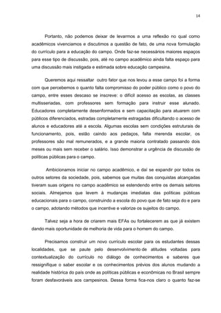 14




      Portanto, não podemos deixar de levarmos a uma reflexão no qual como
acadêmicos vivenciamos e discutimos a questão de fato, de uma nova formulação
do currículo para a educação do campo. Onde faz-se necessários maiores espaços
para esse tipo de discussão, pois, até no campo acadêmico ainda falta espaço para
uma discussão mais instigada e estimada sobre educação campesina.

      Queremos aqui ressaltar outro fator que nos levou a esse campo foi a forma
com que percebemos o quanto falta compromisso do poder público como o povo do
campo, entre esses descaso se inscreve: o difícil acesso as escolas, as classes
multisseriadas, com professores sem formação para instruir esse alunado.
Educadores completamente desenformados e sem capacitação para atuarem com
públicos diferenciados, estradas completamente estragadas dificultando o acesso de
alunos e educadores até a escola. Algumas escolas sem condições estruturais de
funcionamento, pois, estão caindo aos pedaços, falta merenda escolar, os
professores são mal remunerados, e a grande maioria contratado passando dois
meses ou mais sem receber o salário. Isso demonstrar a urgência de discussão de
políticas públicas para o campo.

       Ambicionamos iniciar no campo acadêmico, e daí se expandir por todos os
outros setores da sociedade, pois, sabemos que muitas das conquistas alcançadas
tiveram suas origens no campo acadêmico se estendendo entre os demais setores
sociais. Almejamos que levem à mudanças imediatas das políticas públicas
educacionais para o campo, construindo a escola do povo que de fato seja do e para
o campo, adotando métodos que incentive e valorize os sujeitos do campo.

      Talvez seja a hora de criarem mais EFAs ou fortalecerem as que já existem
dando mais oportunidade de melhoria de vida para o homem do campo.

      Precisamos construir um novo currículo escolar para os estudantes dessas
localidades, que se paute pelo desenvolvimento de atitudes voltadas para
contextualização do currículo no diálogo de conhecimentos e saberes que
ressignifique o saber escolar e os conhecimentos prévios dos alunos mudando a
realidade histórica do país onde as políticas públicas e econômicas no Brasil sempre
foram desfavoráveis aos campesinos. Dessa forma fica-nos claro o quanto faz-se
 
