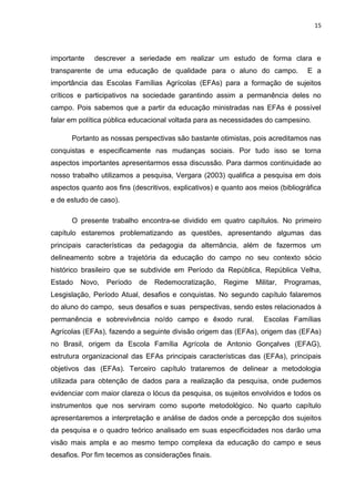 15




importante   descrever a seriedade em realizar um estudo de forma clara e
transparente de uma educação de qualidade para o aluno do campo.                  E a
importância das Escolas Famílias Agrícolas (EFAs) para a formação de sujeitos
críticos e participativos na sociedade garantindo assim a permanência deles no
campo. Pois sabemos que a partir da educação ministradas nas EFAs é possível
falar em política pública educacional voltada para as necessidades do campesino.

      Portanto as nossas perspectivas são bastante otimistas, pois acreditamos nas
conquistas e especificamente nas mudanças sociais. Por tudo isso se torna
aspectos importantes apresentarmos essa discussão. Para darmos continuidade ao
nosso trabalho utilizamos a pesquisa, Vergara (2003) qualifica a pesquisa em dois
aspectos quanto aos fins (descritivos, explicativos) e quanto aos meios (bibliográfica
e de estudo de caso).

      O presente trabalho encontra-se dividido em quatro capítulos. No primeiro
capítulo estaremos problematizando as questões, apresentando algumas das
principais características da pedagogia da alternância, além de fazermos um
delineamento sobre a trajetória da educação do campo no seu contexto sócio
histórico brasileiro que se subdivide em Período da República, República Velha,
Estado   Novo,   Período    de   Redemocratização,     Regime    Militar,   Programas,
Lesgislação, Período Atual, desafios e conquistas. No segundo capítulo falaremos
do aluno do campo, seus desafios e suas perspectivas, sendo estes relacionados à
permanência e sobrevivência no/do campo e êxodo rural.              Escolas Famílias
Agrícolas (EFAs), fazendo a seguinte divisão origem das (EFAs), origem das (EFAs)
no Brasil, origem da Escola Família Agrícola de Antonio Gonçalves (EFAG),
estrutura organizacional das EFAs principais características das (EFAs), principais
objetivos das (EFAs). Terceiro capítulo trataremos de delinear a metodologia
utilizada para obtenção de dados para a realização da pesquisa, onde pudemos
evidenciar com maior clareza o lócus da pesquisa, os sujeitos envolvidos e todos os
instrumentos que nos serviram como suporte metodológico. No quarto capítulo
apresentaremos a interpretação e análise de dados onde a percepção dos sujeitos
da pesquisa e o quadro teórico analisado em suas especificidades nos darão uma
visão mais ampla e ao mesmo tempo complexa da educação do campo e seus
desafios. Por fim tecemos as considerações finais.
 