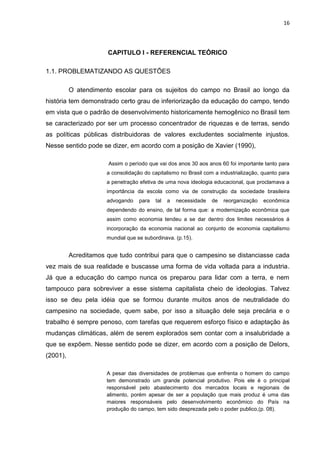 16




                      CAPITULO I - REFERENCIAL TEÓRICO

1.1. PROBLEMATIZANDO AS QUESTÕES

          O atendimento escolar para os sujeitos do campo no Brasil ao longo da
história tem demonstrado certo grau de inferiorização da educação do campo, tendo
em vista que o padrão de desenvolvimento historicamente hemogênico no Brasil tem
se caracterizado por ser um processo concentrador de riquezas e de terras, sendo
as políticas públicas distribuidoras de valores excludentes socialmente injustos.
Nesse sentido pode se dizer, em acordo com a posição de Xavier (1990),

                       Assim o período que vai dos anos 30 aos anos 60 foi importante tanto para
                      a consolidação do capitalismo no Brasil com a industrialização, quanto para
                      a penetração efetiva de uma nova ideologia educacional, que proclamava a
                      importância da escola como via de construção da sociedade brasileira
                      advogando    para   tal   a   necessidade   de   reorganização   econômica
                      dependendo do ensino, de tal forma que: a modernização econômica que
                      assim como economia tendeu a se dar dentro dos limites necessários á
                      incorporação da economia nacional ao conjunto de economia capitalismo
                      mundial que se subordinava. (p.15).


          Acreditamos que tudo contribui para que o campesino se distanciasse cada
vez mais de sua realidade e buscasse uma forma de vida voltada para a industria.
Já que a educação do campo nunca os preparou para lidar com a terra, e nem
tampouco para sobreviver a esse sistema capitalista cheio de ideologias. Talvez
isso se deu pela idéia que se formou durante muitos anos de neutralidade do
campesino na sociedade, quem sabe, por isso a situação dele seja precária e o
trabalho é sempre penoso, com tarefas que requerem esforço físico e adaptação às
mudanças climáticas, além de serem explorados sem contar com a insalubridade a
que se expõem. Nesse sentido pode se dizer, em acordo com a posição de Delors,
(2001),

                      A pesar das diversidades de problemas que enfrenta o homem do campo
                      tem demonstrado um grande potencial produtivo. Pois ele é o principal
                      responsável pelo abastecimento dos mercados locais e regionais de
                      alimento, porém apesar de ser a população que mais produz é uma das
                      maiores responsáveis pelo desenvolvimento econômico do País na
                      produção do campo, tem sido desprezada pelo o poder publico,(p. 08).
 