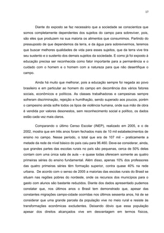 17




         Diante do exposto se faz necessário que a sociedade se conscientiza que
somos completamente dependentes dos sujeitos do campo para sobreviver, pois,
são eles que produzem na sua maioria os alimentos que consumimos. Partindo do
pressuposto de que dependemos da terra, e da água para sobrevivermos, teremos
que buscar melhores qualidades de vida para esses sujeitos, que da terra vive tira
seu sustento e o sustento dos demais sujeitos da sociedade. E como já foi exposto à
educação precisa ser reconhecida como fator importante para a permanência e o
cuidado com o homem e o homem com a natureza para que não desertifique o
campo.

         Ainda há muito que melhorar, pois a educação sempre foi negada ao povo
brasileiro e em particular ao homem do campo em decorrência dos vários fatores
sociais, econômicos e políticos. As classes trabalhadoras e campesinas sempre
sofreram discriminação, rejeição e humilhação, sendo superado aos poucos, porém
o campesino ainda sofre todos os tipos de violência humana, onde sua mão de obra
é vendida por valores desonestos, sem reconhecimento social e político, os dados
estão cada vez mais claros.

         Comparando o último Censo Escolar (INEP), realizado em 2005, e o de
2002, mostra que em três anos foram fechados mais de 10 mil estabelecimentos de
ensino no campo. Nesse período, o total que era de 107 mil – praticamente a
metade da rede de nível básico do país caiu para 96.460. Deve-se considerar, ainda,
que grandes partes das escolas rurais no país são pequenas, cerca de 50% delas
contam com uma única sala de aula – e quase todas oferecem somente as quatro
primeiras séries do ensino fundamental. Além disso, apenas 10% dos professores
das quatro primeiras séries têm formação superior, contra quase 40% na rede
urbana. De acordo com o senso de 2005 a maiorias das escolas rurais do Brasil se
situam nas regiões pobres do nordeste, onde os recursos dos municípios para o
gasto com alunos são bastante reduzidos. Diante dos dados apresentado pudemos
constatar que, nos últimos anos o Brasil tem demonstrado que, apesar das
constantes migrações campo-cidade ocorridas nos últimos sessenta anos, há de se
considerar que uma grande parcela da população vive no meio rural e resiste às
transformações econômicas excludentes. Deixando óbvio que essa população
apesar dos direitos alcançados vive em desvantagem em termos físicos,
 