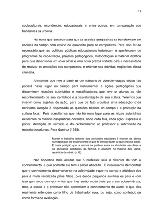 18




socioculturais, econômicos, educacionais e entre outros, em comparação aos
habitantes da urbana.

        Há muito que construir para que as escolas campesinas se transformem em
escolas do campo com ensino de qualidade para os campestres. Para isso faz-se
necessário que as políticas públicas educacionais fortaleçam e aperfeiçoem os
programas de capacitação, projetos pedagógicos, metodologias e material didático
para que desenvolva um novo olhar e uma nova prática voltada para a necessidade
de realizar as ambições dos campesinos, e orientar nas dúvidas freqüentes dessa
clientela.

        Afirmamos que hoje a partir de um trabalho de conscientização social não
poderá haver lugar no campo para instrumentos e ações pedagógicas que
disseminem relações autoritárias e massificadoras, que leve os alunos ao não
reconhecimento de sua identidade e a desvalorização da sua cultura. Teremos que
intervir como sujeitos de ação, para que de fato arquitete uma educação onde
nenhuma atenção é dispensada às questões básicas do campo e a produção da
cultura local. Pois acreditamos que não há mais lugar para as raízes autoritárias
existentes na maioria das práticas docentes, onde cada fala, cada ação, expressa o
poder, detenção da verdade e do conhecimento do professor e submissão da
maioria dos alunos. Para Queiroz (1985).

                    Manter o trabalho distante das atividades escolares é manter os alunos
                    numa posição de escolha entre o que se precisa fazer do que precisa saber.
                    E nesta posição que os alunos se perdem entre as atividades escolares e
                    as atividades cotidianas da família, e acabam na maioria das vezes,
                    repetindo de série. (p.58).

        Não podemos mais aceitar que o professor seja o detentor de todo o
conhecimento, e que somente ele tem o saber absoluto. É interessante demonstrar
que o conhecimento desenvolve-se na coletividade e que no campo a atividade dos
pais é muito valorizada pelos filhos, pois desde pequenos auxiliam os pais e com
isso ganhando conhecimentos que lhes serão muito úteis para sua sobrevivência,
mas, a escola e o professor não aproveitam o conhecimento do aluno, o que eles
realmente entendem como filho de trabalhador rural, ou seja, como conteúdo ou
como forma de avaliação.
 