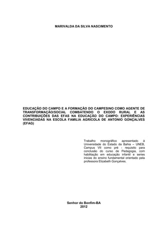 1




               MARIVALDA DA SILVA NASCIMENTO




EDUCAÇÃO DO CAMPO E A FORMAÇÃO DO CAMPESINO COMO AGENTE DE
TRANSFORMAÇÃO/SOCIAL COMBATENDO O EXODO RURAL E AS
CONTRIBUIÇÕES DAS EFAS NA EDUCAÇÃO DO CAMPO: EXPERIÊNCIAS
VIVENCIADAS NA ESCOLA FAMILIA AGRICOLA DE ANTONIO GONÇALVES
(EFAG)




                              Trabalho     monográfico    apresentado    à
                              Universidade do Estado da Bahia – UNEB,
                              Campus VII como pré - requisito para
                              conclusão do curso de Pedagogia, com
                              habilitação em educação infantil e series
                              inicias do ensino fundamental orientado pela
                              professora Elizabeth Gonçalves.




                     Senhor do Bonfim-BA
                             2012
 
