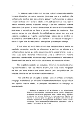 19




        Por sabemos que educação é um processo vital para o desenvolvimento e a
formação integral do campesino, queremos demonstrar que se a escola conciliar
conhecimento científico com conhecimento popular transformaremos o processo
educativo tanto do campo como da cidade. Assim, pode se dizer que esse processo
começa na família, continua na escola e prolonga-se por toda a existência humana,
acreditamos que, quando se valoriza tempo espaço e cultura do aluno fica mais fácil
desenvolver o aprendizado de forma a garantir sucesso nos resultados.                       Não
podemos pensar em uma educação de qualidade para o campo sem uma nova
proposta pedagógica que respeite e valorize tempo e espaço da sua clientela que
reverenciem a adversidade cultural, que valorizem os saberes dos diversos grupos
sociais, e façam valer de fato o direito a educação de qualidade para o campo.

        E que essas mudanças alcance o sucesso almejado para os alunos e a
população campesina, levando os educadores a valorizem as atitudes e o
conhecimento do aluno e que juntos possam respeitar e apreciar a terra e todos os
seres vivos como elementos indispensáveis para a sobrevivência humana,
respeitando e dando valor o trabalho do campo como instrumento de transformação
sócio-econômica e política, apreciando a solidariedade e a coletividade humana.

        Não se pode mais aceitar que a educação ministrada nas escolas do campo
seja desvinculada da vida e do cotidiano do aluno, que essas escolas não podem
ser mais uma mera extensão das escolas urbanas, pois, seu público tem uma
realidade diferente que precisa ser valorizada e respeitada.

        Para tanto falar em educação do campo é também conhecer e vivenciar a
pedagogia da alternância que tem como finalidade alternar tempo e espaço escolar,
pois segundo Gimonet (1999), as principiais características da Pedagogia da
Alternância são:

                     [...] Alternância de tempo e de local de formação, ou seja, de período em
                     situação sócio – profissional e em situação escolar. Significa outra maneira
                     de aprender, de se formar, associando teoria e prática, ação e reflexão, o
                     empreender e o aprender dentro de um mesmo processo. Significa uma
                     maneira de aprender pela vida, partindo da própria vida cotidiana, dos
                     momentos experienciais, dando prioridade à experiência familiar, social e
                     profissional. Conduz a partilha do poder educativo, valorizando o saber de
                     cada um e os contextos de vida (p, 44).
 