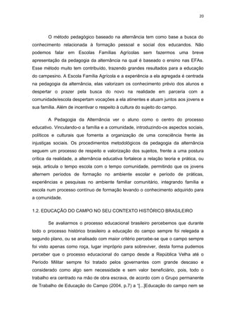 20




        O método pedagógico baseado na alternância tem como base a busca do
conhecimento relacionada à formação pessoal e social dos educandos. Não
podemos falar em Escolas Famílias Agrícolas sem fazermos uma breve
apresentação da pedagogia da alternância na qual é baseado o ensino nas EFAs.
Esse método muito tem contribuído, trazendo grandes resultados para a educação
do campesino. A Escola Família Agrícola e a experiência a ela agregada é centrada
na pedagogia da alternância, elas valorizam os conhecimento prévio dos alunos e
despertar o prazer pela busca do novo na realidade em parceria com a
comunidade/escola despertam vocações a ela atinentes e atuam juntos aos jovens e
sua família. Além de incentivar o respeito à cultura do sujeito do campo.

        A Pedagogia da Alternância ver o aluno como o centro do processo
educativo. Vinculando-o a família e a comunidade, introduzindo-os aspectos sociais,
políticos e culturais que fomenta a organização de uma consciência frente às
injustiças sociais. Os procedimentos metodológicos da pedagogia da alternância
seguem um processo de respeito e valorização dos sujeitos, frente a uma postura
crítica da realidade, a alternância educativa fortalece a relação teoria e prática, ou
seja, articula o tempo escola com o tempo comunidade, permitindo que os jovens
alternem períodos de formação no ambiente escolar e período de práticas,
experiências e pesquisas no ambiente familiar comunitário, integrando família e
escola num processo contínuo de formação levando o conhecimento adquirido para
a comunidade.

1.2. EDUCAÇÃO DO CAMPO NO SEU CONTEXTO HISTÓRICO BRASILEIRO

        Se avaliarmos o processo educacional brasileiro percebemos que durante
todo o processo histórico brasileiro a educação do campo sempre foi relegada a
segundo plano, ou se analisado com maior critério percebe-se que o campo sempre
foi visto apenas como roça, lugar impróprio para sobreviver, desta forma pudemos
perceber que o processo educacional do campo desde a República Velha até o
Período Militar sempre foi tratado pelos governantes com grande descaso e
considerado como algo sem necessidade e sem valor beneficiário, pois, todo o
trabalho era centrado na mão de obra escrava, de acordo com o Grupo permanente
de Trabalho de Educação do Campo (2004, p.7) a “[...]Educação do campo nem se
 