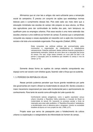 23




       Afirmamos que só criar leis e artigos não será suficiente para a reinserção
social do campesino. É preciso um conjunto de ações que estabeleça normas
básicas para o cumprimento dessas leis. Pois está cada vez mais claro que a
educação ministrada nas escolas do campo não prepara os seus alunos, os filhos
dos agricultores para dar continuidade às tarefas dos pais, nem tampouco os
qualificam para os empregos urbanos. Pois essa escola é uma mera extensão das
escolas urbanas e uma violência ao homem do campo. É preciso que o campesinato
conquiste seu espaço e essas aquisições só nascerão com a ação dos movimentos
sociais e de toda uma sociedade organizada. Pois segundo (Caldart, 2004).

                     Estas conquistas nas políticas públicas são acompanhadas pelos
                     movimentos e organizações de trabalhadores e trabalhadoras
                     campesinos/as. Estes/as participam destas políticas fazendo proposições e
                     apresentando exemplos, práticas de como deve ser a educação dos povos
                     do campo. Por isso, surge nesse contexto um novo jeito de lutar e de
                     pensar a educação para os brasileiros que trabalha no campo e vive do
                     campo. (p.13).




       Somente dessa forma os sujeitos do campo estarão conquistando seu
espaço como ser social e com direitos iguais, fazendo valer a força que os sustenta.

1. 3. PERÍODO DA REPÚBLICA VELHA

       Nesse período pudemos perceber que houve grande resistência por parte
dos governantes em inserir o Brasil na modernidade do século XX. Sendo a escola o
maior mecanismo responsável por esse salto fundamental para o aprimoramento do
conhecimento. Para tanto de acordo coma afirmação de Leite quando diz:

                     Confrontando setores antagônicos, como o agrário exportador versus
                     urbano industrial, a República Velha pretendeu a inserção do Brasil na
                     modernidade do século XX, buscando no processo escolar a fonte de
                     inspiração para esse salto qualitativo. A “República Educadora” estabeleceu
                     a escolarização como à alavanca para o progresso, criando na sociedade
                     brasileira da época um novo projeto de vida. (1999, p.27).

       Projeto esse que serviu de passaporte para o fortalecimento da cultura
urbana e a exploração e o estagmatismo de inferioridade do homem do campo.
 