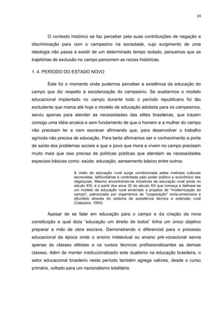 24




        O contexto histórico se faz perceber pela suas contribuições de negação e
discriminação para com o campesino na sociedade, cujo surgimento de uma
ideologia não passa a existir de um determinado tempo isolado, pensamos que as
trajetórias de exclusão no campo percorrem as raízes históricas.

1. 4. PERÍODO DO ESTADO NOVO

        Este foi o momento onde pudemos perceber a existência da educação do
campo que diz respeito à escolarização do campesino. Se avaliarmos o modelo
educacional implantado no campo durante todo o período republicano foi tão
excludente que marca até hoje o modelo de educação adotada para os campesinos,
serviu apenas para atender as necessidades das elites brasileiras, que trazem
consigo uma idéia arcaica e sem fundamento de que o homem e a mulher do campo
não precisam ler e nem escrever afirmando que, para desenvolver o trabalho
agrícola não precisa de educação. Para tanto afirmamos ser o conhecimento a porta
de saída dos problemas sociais e que o povo que mora e vivem no campo precisam
muito mais que isso precisa de políticas públicas que atendam as necessidades
especiais básicas como: saúde, educação, saneamento básico entre outros.

                     A visão de educação rural surge condicionada pelas matrizes culturais
                     escravistas, latifundiárias e controlada pelo poder político e econômico das
                     oligarquias. Mesmo encontrando-se iniciativas de educação rural ainda no
                     século XIX, é a partir dos anos 30 do século XX que começa a delinear-se
                     um modelo de educação rural amarrado a projetos de "modernização do
                     campo", patrocinado por organismos de "cooperação" norte-americana e
                     difundido através do sistema de assistência técnica e extensão rural
                     (Calazans, 1993).


        Apesar de se falar em educação para o campo e da criação da nova
constituição a qual dizia “educação um direito de todos” tinha um único objetivo
preparar a mão de obra escrava. Demonstrando o diferencial para o processo
educacional da época onde o ensino intelectual ou ensino pré-vocacional servia
apenas às classes elitistas e os cursos técnicos profissionalizantes as demais
classes. Além de manter institucionalizado este dualismo na educação brasileira, o
setor educacional brasileiro neste período também agrega valores, desde o curso
primário, voltado para um nacionalismo totalitário.
 