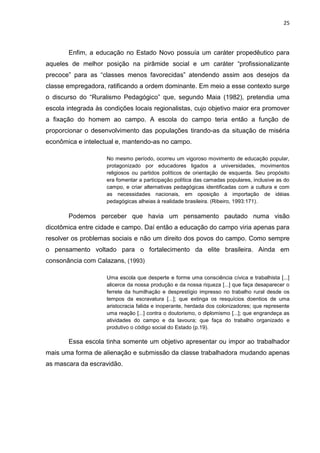 25




       Enfim, a educação no Estado Novo possuía um caráter propedêutico para
aqueles de melhor posição na pirâmide social e um caráter “profissionalizante
precoce” para as “classes menos favorecidas” atendendo assim aos desejos da
classe empregadora, ratificando a ordem dominante. Em meio a esse contexto surge
o discurso do “Ruralismo Pedagógico” que, segundo Maia (1982), pretendia uma
escola integrada às condições locais regionalistas, cujo objetivo maior era promover
a fixação do homem ao campo. A escola do campo teria então a função de
proporcionar o desenvolvimento das populações tirando-as da situação de miséria
econômica e intelectual e, mantendo-as no campo.

                     No mesmo período, ocorreu um vigoroso movimento de educação popular,
                     protagonizado por educadores ligados a universidades, movimentos
                     religiosos ou partidos políticos de orientação de esquerda. Seu propósito
                     era fomentar a participação política das camadas populares, inclusive as do
                     campo, e criar alternativas pedagógicas identificadas com a cultura e com
                     as necessidades nacionais, em oposição à importação de idéias
                     pedagógicas alheias à realidade brasileira. (Ribeiro, 1993:171).

       Podemos perceber que havia um pensamento pautado numa visão
dicotômica entre cidade e campo. Daí então a educação do campo viria apenas para
resolver os problemas sociais e não um direito dos povos do campo. Como sempre
o pensamento voltado para o fortalecimento da elite brasileira. Ainda em
consonância com Calazans, (1993)

                     Uma escola que desperte e forme uma consciência cívica e trabalhista [...]
                     alicerce da nossa produção e da nossa riqueza [...] que faça desaparecer o
                     ferrete da humilhação e desprestígio impresso no trabalho rural desde os
                     tempos da escravatura [...]; que extinga os resquícios doentios de uma
                     aristocracia falida e inoperante, herdada dos colonizadores; que represente
                     uma reação [...] contra o doutorismo, o diplomismo [...]; que engrandeça as
                     atividades do campo e da lavoura; que faça do trabalho organizado e
                     produtivo o código social do Estado (p.19).

       Essa escola tinha somente um objetivo apresentar ou impor ao trabalhador
mais uma forma de alienação e submissão da classe trabalhadora mudando apenas
as mascara da escravidão.
 