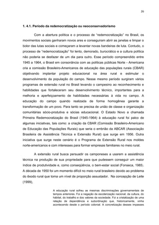 26




1. 4.1. Período da redemocratização ou neoconservadorismo

          Com a abertura política e o processo de “redemocratização” no Brasil, os
movimentos sociais ganharam novos ares e conseguiram abrir as janelas e limpar o
bolor das lutas sociais e começaram a levantar novas bandeiras de luta. Contudo, o
processo de “redemocratização” foi lento, demorado, burocrático e a cultura política
não poderia se desfazer de um dia para outro. Esse período compreendido entre
1945 a 1964, o Brasil em consonância com as políticas públicas Norte - Americana
cria a comissão Brasileiro-Americanos de educação das populações rurais (CBAR)
objetivando    implantar   projeto    educacional      na    área    rural   e   estimular     o
desenvolvimento da população do campo. Nesse mesmo período surgiram vários
programas de extensão rural no Brasil levando o campesino ao reconhecimento e
habilidades que fortaleceram seu desenvolvimento técnico, importantes para a
melhoria e aperfeiçoamento de habilidades necessárias à vida no campo. A
educação      do   campo   quando     realizada     de forma        homogênea      garante     a
transformação de um povo. Para tanto se precisa de união de classe e organização
comunitárias sócio-produtiva e sócias educacional. O Estado Novo a chamada
Primeira Redemocratização do Brasil (1945-1964) à educação rural foi palco de
algumas iniciativas, tais como: a criação da CBAR (Comissão Brasileiro-Americano
de Educação das Populações Rurais) que seria o embrião da ABCAR (Associação
Brasileira de Assistência Técnica e Extensão Rural) que surge em 1956. Outra
iniciativa que surge neste cenário é o Programa de Extensão Rural nos moldes
norte-americanos e com interesses para formar empresas familiares no meio rural.

          A extensão rural busca persuadir os camponeses a usarem a assistência
técnica na produção de sua propriedade para que pudessem conseguir um maior
índice de produtividade e, como conseqüência, o bem-estar social (Fonseca, 1985).
A década de 1950 foi um momento difícil no meio rural brasileiro devido ao problema
do êxodo rural que toma um nível de proporção assustador. Na concepção de Leite
(1999),

                      A educação rural sofreu as mesmas discriminações governamentais de
                      tempos anteriores. Foi a negação da escolarização nacional, da cultura, do
                      hábitat, do trabalho e dos valores da sociedade. Foi a cristalização de uma
                      relação de dependência e subordinação que, historicamente, vinha
                      acontecendo desde o período colonial. A concretização desses impasses
 