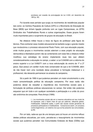 27



                     aconteceu por ocasião da promulgação da Lei 4.024, em dezembro de
                     1961(p. 38).


       Foi durante esse período que surgiu os movimentos de resistências popular
tais como: os Centros Populares de Cultura (CPC) e o Movimento de Educação de
Base (MEB) que tinham ligação profunda com as Ligas Camponesas, os (STR)
Sindicatos dos Trabalhadores Rurais e outras organizações. Esses grupos foram
muito importantes para o surgimento de grupos de educação no Brasil.

       Na ditadura militar houve a troca da figura do professor pela figura do
técnico. Para contrariar esse modelo educacional da barbárie surge o grande mestre
que revolucionou o processo educacional Paulo Freire, com sua educação popular,
onde muitos grupos e movimentos sociais aderiram a esse projeto de educação
democrática e libertadora porem não se contentando com esse fato a ditadura militar
modificou   sua   estratégia   de   ensino     implantando     duas    leis   que    afetam
consideravelmente a educação no campo, a saber: a Lei 5.540/68 com a reforma do
ensino superior e a Lei 5.692/71 com a nova estruturação do ensino de 1º e 2º
graus. Que possui um caráter muito mais conservador do que a lei 5.540/68, além
de não trazer nem uma novidade deixa prevalecer à formação intelectual e o
profissional, não deixando permanecer os anseios do campesino.

       Só a partir de 1990 é que pudemos perceber um maior envolvimento e uma
maior conscientização política da educação campesina. Por essa razão não
podemos deixar de ressaltar a importância dos movimentos sociais para a
formulação de políticas públicas educacionais no campo. Daí então não podemos
esquecer que em toda e em qualquer sociedade a participação e a união do povo
são sinônimos de conquistas. Para Arroyo (1999):

                     (...) os movimentos sociais são em si mesmos educativos em seu modo de
                     se expressar, pois o fazem mais do que por palavras, utilizando gestos,
                     mobilizações, realizando ações, a partir das causas sociais geradoras de
                     processos participativos e mobilizadores. Comprova-se assim, um processo
                     contra-hegemônico, um sistema vivo que se faz presente nas comunidades.
                     (p.09)

       Por um lado, sabe-se que de uns tempos para cá houve um enorme refluxo
destas práticas educativas, por outro, percebe-se o ressurgimento de movimentos
sociais que pudemos perceber nas Comunidades Eclesiais de Base (CEBs) que
 