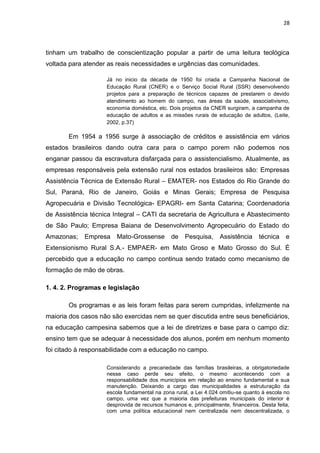 28




tinham um trabalho de conscientização popular a partir de uma leitura teológica
voltada para atender as reais necessidades e urgências das comunidades.

                    Já no inicio da década de 1950 foi criada a Campanha Nacional de
                    Educação Rural (CNER) e o Serviço Social Rural (SSR) desenvolvendo
                    projetos para a preparação de técnicos capazes de prestarem o devido
                    atendimento ao homem do campo, nas áreas da saúde, associativismo,
                    economia doméstica, etc. Dois projetos da CNER surgiram, a campanha de
                    educação de adultos e as missões rurais de educação de adultos, (Leite,
                    2002, p.37)

       Em 1954 a 1956 surge à associação de créditos e assistência em vários
estados brasileiros dando outra cara para o campo porem não podemos nos
enganar passou da escravatura disfarçada para o assistencialismo. Atualmente, as
empresas responsáveis pela extensão rural nos estados brasileiros são: Empresas
Assistência Técnica de Extensão Rural – EMATER- nos Estados do Rio Grande do
Sul, Paraná, Rio de Janeiro, Goiás e Minas Gerais; Empresa de Pesquisa
Agropecuária e Divisão Tecnológica- EPAGRI- em Santa Catarina; Coordenadoria
de Assistência técnica Integral – CATI da secretaria de Agricultura e Abastecimento
de São Paulo; Empresa Baiana de Desenvolvimento Agropecuário do Estado do
Amazonas;    Empresa    Mato-Grossense        de    Pesquisa,     Assistência     técnica    e
Extensionismo Rural S.A.- EMPAER- em Mato Groso e Mato Grosso do Sul. É
percebido que a educação no campo continua sendo tratado como mecanismo de
formação de mão de obras.

1. 4. 2. Programas e legislação

       Os programas e as leis foram feitas para serem cumpridas, infelizmente na
maioria dos casos não são exercidas nem se quer discutida entre seus beneficiários,
na educação campesina sabemos que a lei de diretrizes e base para o campo diz:
ensino tem que se adequar à necessidade dos alunos, porém em nenhum momento
foi citado à responsabilidade com a educação no campo.

                    Considerando a precariedade das famílias brasileiras, a obrigatoriedade
                    nesse caso perde seu efeito, o mesmo acontecendo com a
                    responsabilidade dos municípios em relação ao ensino fundamental e sua
                    manutenção. Deixando a cargo das municipalidades a estruturação da
                    escola fundamental na zona rural, a Lei 4.024 omitiu-se quanto à escola no
                    campo, uma vez que a maioria das prefeituras municipais do interior é
                    desprovida de recursos humanos e, principalmente, financeiros. Desta feita,
                    com uma política educacional nem centralizada nem descentralizada, o
 