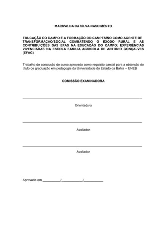 2




                     MARIVALDA DA SILVA NASCIMENTO


EDUCAÇÃO DO CAMPO E A FORMAÇÃO DO CAMPESINO COMO AGENTE DE
TRANSFORMAÇÃO/SOCIAL COMBATENDO O EXODO RURAL E AS
CONTRIBUIÇÕES DAS EFAS NA EDUCAÇÃO DO CAMPO: EXPERIÊNCIAS
VIVENCIADAS NA ESCOLA FAMILIA AGRICOLA DE ANTONIO GONÇALVES
(EFAG)


Trabalho de conclusão de curso aprovado como requisito parcial para a obtenção do
título de graduação em pedagogia da Universidade do Estado da Bahia – UNEB


                          COMISSÃO EXAMINADORA



___________________________________________________________________

                                  Orientadora



___________________________________________________________________

                                    Avaliador



___________________________________________________________________

                                    Avaliador




Aprovada em __________/____________/___________
 