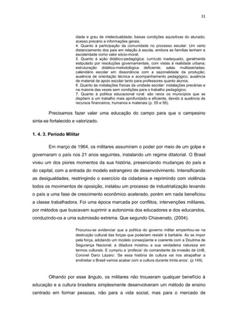 31



                      idade e grau de intelectualidade; baixas condições aquisitivas do alunado;
                      acesso precário a informações gerais;
                      4. Quanto à participação da comunidade no processo escolar: Um certo
                      distanciamento dos pais em relação à escola, embora as famílias tenham a
                      escolaridade como valor sócio-moral;
                      5. Quanto à ação didático-pedagógica: currículo inadequado, geralmente
                      estipulado por resoluções governamentais, com vistas à realidade urbana;
                      estruturação didático-metodológica deficiente; salas multisseriadas;
                      calendário escolar em dissonância com a sazonalidade da produção;
                      ausência de orientação técnica e acompanhamento pedagógico; ausência
                      de material de apoio escolar tanto para professores quanto alunos;
                      6. Quanto às instalações físicas da unidade escolar: instalações precárias e
                      na maioria das vezes sem condições para o trabalho pedagógico;
                      7. Quanto à política educacional rural: são raros os municípios que se
                      dispõem a um trabalho mais aprofundado e eficiente, devido à ausência de
                      recursos financeiros, humanos e materiais (p. 55 e 56).

        Precisamos fazer valer uma educação do campo para que o campesino
sinta-se fortalecido e valorizado.

1. 4. 3. Período Militar

        Em março de 1964, os militares assumiram o poder por meio de um golpe e
governaram o país nos 21 anos seguintes, instalando um regime ditatorial. O Brasil
viveu um dos piores momentos da sua história, presenciando mudanças do país e
do capital, com a entrada do modelo estrangeiro de desenvolvimento. Intensificando
as desigualdades, restringindo o exercício da cidadania e reprimindo com violência
todos os movimentos de oposição, instalou um processo de industrialização levando
o país a uma fase de crescimento econômico acelerado, porém em nada beneficiou
a classe trabalhadora. Foi uma época marcada por conflitos, intervenções militares,
por métodos que buscavam suprimir a autonomia dos educadores e dos educandos,
conduzindo-os a uma submissão extrema. Que segundo Chiavenato, (2004).

                      Procurou-se evidenciar que a política do governo militar empenhou-se na
                      destruição cultural das forças que poderiam resistir à barbárie. Ao se impor
                      pela força, adotando um modelo conseqüente e coerente com a Doutrina de
                      Segurança Nacional, a ditadura mostrou a sua verdadeira natureza em
                      termos culturais. E cumpriu a ‘profecia’ do comandante da invasão da UnB,
                      Coronel Darci Lázaro: ‘Se essa história de cultura vai nos atrapalhar a
                      endireitar o Brasil vamos acabar com a cultura durante trinta anos’. (p.149).



        Olhando por esse ângulo, os militares não trouxeram qualquer benefício à
educação e a cultura brasileira simplesmente desenvolveram um método de ensino
centrado em formar pessoas, não para a vida social, mas para o mercado de
 