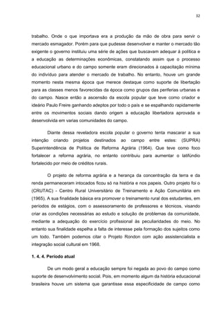 32




trabalho. Onde o que importava era a produção da mão de obra para servir o
mercado esmagador. Porém para que pudesse desenvolver e manter o mercado tão
exigente o governo instituiu uma série de ações que buscavam adequar à política e
a educação as determinações econômicas, constatando assim que o processo
educacional urbano e do campo somente eram direcionados à capacitação mínima
do indivíduo para atender o mercado de trabalho. No entanto, houve um grande
momento nesta mesma época que merece destaque como suporte de libertação
para as classes menos favorecidas da época como grupos das periferias urbanas e
do campo. Nasce então a ascensão da escola popular que teve como criador e
ideário Paulo Freire ganhando adeptos por todo o país e se espalhando rapidamente
entre os movimentos sociais dando origem a educação libertadora aprovada e
desenvolvida em varias comunidades do campo.

        Diante dessa reveladora escola popular o governo tenta mascarar a sua
intenção   criando   projetos    destinados   ao   campo   entre   estes:   (SUPRA)
Superintendência de Política de Reforma Agrária (1964). Que teve como foco
fortalecer a reforma agrária, no entanto contribuiu para aumentar o latifúndio
fortalecido por meio de créditos rurais.

        O projeto de reforma agrária e a herança da concentração da terra e da
renda permaneceram intocados ficou só na história e nos papeis. Outro projeto foi o
(CRUTAC) - Centro Rural Universitário de Treinamento e Ação Comunitária em
(1965). A sua finalidade básica era promover o treinamento rural dos estudantes, em
períodos de estágios, com o assessoramento de professores e técnicos, visando
criar as condições necessárias ao estudo e solução de problemas da comunidade,
mediante a adequação do exercício profissional às peculiaridades do meio. No
entanto sua finalidade espelha a falta de interesse pela formação dos sujeitos como
um todo. Também podemos citar o Projeto Rondon com ação assistencialista e
integração social cultural em 1968.

1. 4. 4. Período atual

        De um modo geral a educação sempre foi negada ao povo do campo como
suporte de desenvolvimento social. Pois, em momento algum da história educacional
brasileira houve um sistema que garantisse essa especificidade de campo como
 