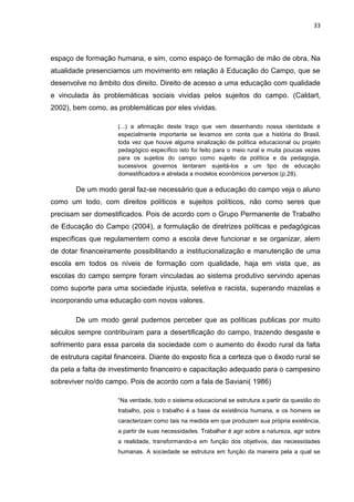 33




espaço de formação humana, e sim, como espaço de formação de mão de obra. Na
atualidade presenciamos um movimento em relação à Educação do Campo, que se
desenvolve no âmbito dos direito. Direito de acesso a uma educação com qualidade
e vinculada às problemáticas sociais vividas pelos sujeitos do campo. (Caldart,
2002), bem como, as problemáticas por eles vividas.

                     (...) a afirmação deste traço que vem desenhando nossa identidade é
                     especialmente importante se levamos em conta que a história do Brasil,
                     toda vez que houve alguma sinalização de política educacional ou projeto
                     pedagógico específico isto foi feito para o meio rural e muita poucas vezes
                     para os sujeitos do campo como sujeito da política e da pedagogia,
                     sucessivos governos tentaram sujeitá-los a um tipo de educação
                     domestificadora e atrelada a modelos econômicos perversos (p.28).

        De um modo geral faz-se necessário que a educação do campo veja o aluno
como um todo, com direitos políticos e sujeitos políticos, não como seres que
precisam ser domestificados. Pois de acordo com o Grupo Permanente de Trabalho
de Educação do Campo (2004), a formulação de diretrizes políticas e pedagógicas
específicas que regulamentem como a escola deve funcionar e se organizar, alem
de dotar financeiramente possibilitando a institucionalização e manutenção de uma
escola em todos os níveis de formação com qualidade, haja em vista que, as
escolas do campo sempre foram vinculadas ao sistema produtivo servindo apenas
como suporte para uma sociedade injusta, seletiva e racista, superando mazelas e
incorporando uma educação com novos valores.

        De um modo geral pudemos perceber que as políticas publicas por muito
séculos sempre contribuíram para a desertificação do campo, trazendo desgaste e
sofrimento para essa parcela da sociedade com o aumento do êxodo rural da falta
de estrutura capital financeira. Diante do exposto fica a certeza que o êxodo rural se
da pela a falta de investimento financeiro e capacitação adequado para o campesino
sobreviver no/do campo. Pois de acordo com a fala de Saviani( 1986)

                     “Na verdade, todo o sistema educacional se estrutura a partir da questão do
                     trabalho, pois o trabalho é a base da existência humana, e os homens se
                     caracterizam como tais na medida em que produzem sua própria existência,
                     a partir de suas necessidades. Trabalhar é agir sobre a natureza, agir sobre
                     a realidade, transformando-a em função dos objetivos, das necessidades
                     humanas. A sociedade se estrutura em função da maneira pela a qual se
 