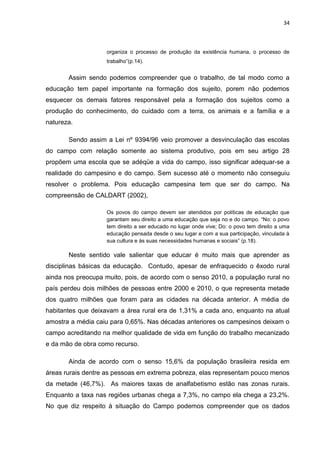 34



                    organiza o processo de produção da existência humana, o processo de
                    trabalho”(p.14).


       Assim sendo podemos compreender que o trabalho, de tal modo como a
educação tem papel importante na formação dos sujeito, porem não podemos
esquecer os demais fatores responsável pela a formação dos sujeitos como a
produção do conhecimento, do cuidado com a terra, os animais e a família e a
natureza.

       Sendo assim a Lei nº 9394/96 veio promover a desvinculação das escolas
do campo com relação somente ao sistema produtivo, pois em seu artigo 28
propõem uma escola que se adéqüe a vida do campo, isso significar adequar-se a
realidade do campesino e do campo. Sem sucesso até o momento não conseguiu
resolver o problema. Pois educação campesina tem que ser do campo. Na
compreensão de CALDART (2002),

                    Os povos do campo devem ser atendidos por políticas de educação que
                    garantam seu direito a uma educação que seja no e do campo. “No: o povo
                    tem direito a ser educado no lugar onde vive; Do: o povo tem direito a uma
                    educação pensada desde o seu lugar e com a sua participação, vinculada à
                    sua cultura e às suas necessidades humanas e sociais” (p.18).

       Neste sentido vale salientar que educar é muito mais que aprender as
disciplinas básicas da educação. Contudo, apesar de enfraquecido o êxodo rural
ainda nos preocupa muito, pois, de acordo com o senso 2010, a população rural no
país perdeu dois milhões de pessoas entre 2000 e 2010, o que representa metade
dos quatro milhões que foram para as cidades na década anterior. A média de
habitantes que deixavam a área rural era de 1,31% a cada ano, enquanto na atual
amostra a média caiu para 0,65%. Nas décadas anteriores os campesinos deixam o
campo acreditando na melhor qualidade de vida em função do trabalho mecanizado
e da mão de obra como recurso.

       Ainda de acordo com o senso 15,6% da população brasileira resida em
áreas rurais dentre as pessoas em extrema pobreza, elas representam pouco menos
da metade (46,7%). As maiores taxas de analfabetismo estão nas zonas rurais.
Enquanto a taxa nas regiões urbanas chega a 7,3%, no campo ela chega a 23,2%.
No que diz respeito à situação do Campo podemos compreender que os dados
 