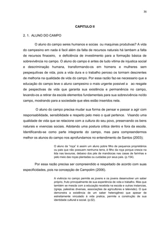 36




                                     CAPITULO II

2. 1. ALUNO DO CAMPO

       O aluno do campo seres humanos e socias ou maquinas produtivas? A vida
do campesino em nada é facil além da falta de recursos naturais há tambem a falta
de recursos finaceiro, e deficiência de investimento para a formação básica de
sobrevivência no campo. O aluno do campo é antes de tudo vitima de injustica social
e descriminação humana, transformando-os em homens e mulheres sem
pespequitivas de vida, pois a vida dura e o trabalho penoso os tormam descrentes
de melhoria na qualidade de vida do campo. Por essa razão faz-se necessario que a
educação do campo leve o aluno campesino o mais urgente possivel a ao resgate
de pespectivas de vida que garanta sua existência e permanência no campo,
levando-os a retirar da escola elementos fundamentais para sua sobrevivência no/do
campo, mostrando para a sociedade que eles estão inseridos nela.

        O aluno do campo precisa mudar sua forma de pensar e passar a agir com
responsabilidade, sensibilidade e respeito pelo meio o qual pertence. Visando uma
qualidade de vida que se relacione com a cultura do seu povo, preservando os bens
naturais e vivencias sociais. Adotando uma postura critica dentro e fora da escola.
Identificando-se como parte integrante do campo, mas para compreendermos
melhor os alunos do campo nos aprofundamos no entendimento de Santos (2003);

                    O aluno da “roça” é assim um aluno pobre filho de pequenos proprietários
                    ou pais que não possuem nenhuma terra, é filho da roça porque cresce na
                    lida nas lavouras, debaixo dos pés de mandiocas nas casas de farinhas e
                    pelo meio das roças plantadas ou cuidadas por seus pais. (p.154).

       Por essa razão precisa ser compreendido e respeitado de acordo com suas
especificidades, pois na concepção de Campolim (2006).

                    A vivência no campo permite as jovens e os jovens desenvolver um saber
                    próprio, fruto principalmente de sua experiência de vida e trabalho. Mas que
                    também se mescla com a educação recebida na escola e outras instancias,
                    (igreja, palestras diversas, associações de agricultores e televisão). O que
                    demonstra a existência de um saber heterogêneo que apesar de
                    estreitamente vinculado á vida pratica, permite a construção de sua
                    identidade cultural e social. (p.02).
 