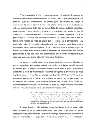 37




       O fator associado à vida do aluno campesino diz respeito diretamente às
condições precárias de desenvolvimento do campo, pois, o que percebemos é que
nem se quer há investimentos suficientes para as escolas do campo e
exclusivamente para o campo, tendo como fator determinante a má qualidade de
vida dos camponeses, tudo isso se deve a falta de políticas públicas específicas
para o campo. O aluno do campo torna se um dos maiores prejudicados em relação
à escola e a qualidade do ensino ministrado nas escolas campesinas, onde os
professores que lecionam não têm conhecimento da vida dos alunos, nem tampouco
fazem uma relação da vida do aluno com a escola, ou o conhecimento nela
ministrado, não há formação adequada que os preparem para lidar com a
diversidade dessa clientela especial, e para contribuir com a desvalorização do
ensino no campo falta material didático adequado às necessidades dos alunos,
prejudicando a vida dos filhos dos camponeses. Desta forma contribuindo muito
mais para que esses alunos não reconheçam sua identidade.

       No campo a escola exerce uma função contraria ao que se almejam os
povos campesinos, reforçando a idéia de que os alunos terão que estudar para sair
do campo, pois, o campo nada tem a oferecer para estes sujeitos, aumentando
ainda mais a idéia de interiorização do campo, reforçando o preconceito de lugar
impróprio para se viver. Pois de acordo com Baptista (2003, p.17). “O aluno do
campo entra na escola como se nada tivessem aprendido com os pais é como se,
ao longo da escolaridade, nada pudesse aprender com os pais”. A educação está
completamente desvinculada da realidade do aluno do campo tornando muito mais
difícil a sobrevivência desse povo. Como reafirma Baptista (2003).

                     Não se faz relação com a vida dos alunos e de sua família, com o trabalho
                     agrícola nem com o meio ambiente em que a escola está inserida. Não se
                     conhece não se respeita, nem se valoriza a cultura das famílias e da
                     comunidade onde a escola se encontra e ai se exclui os pais do processo
                     educacional e ignoram-se os conhecimentos que as crianças já trazem
                     consigo para a escola (p.21).

       A escola do campo não pode perder sua função que é educar para a vida,
mas, para tanto se faz necessário adotar como principio o compromisso em formar
seres pensantes, com liberdade para agir e interagir nos problemas particulares e
sociais, valorizando o espaço como meio de aproveitamento das habilidades
 