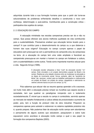 38




adquiridas durante toda a sua formação humana para que a partir daí torne-se
solucionadores de problemas enfrentando desafios e construindo o novo com
confiança, determinação e auto-estima. Contribuindo para a construção critica -
participativa dos sujeitos do campo.

2. 2. EDUCAÇÃO DO CAMPO

        A educação ministrada nas escolas campesinas precisa ser do e não no
campo. Que possa oferecer aos alunos melhores qualidade de vida contribuindo
para a sustentabilidade. Precisamos analisar que educação temos levado para o
campo? A que contribui para o desenvolvimento do campo ou a que distancia o
homem das suas origens? Educação no campo cumpre apenas o papel de
educadora sem preocupar-se com a permanência do camponês e/ou da camponesa
na terra. Já a educação do campo tem uma visão ampliada e favorável ao
campesinato preocupa-se em manter o homem no campo em fortalecer a cultura,
com a sustentabilidade e entre outros. Tendo como importante incentivo educar para
a vida. Segundo Arroyo (1999).

                     A educação escolar ultrapassa a fase “rural” da educação escolar “no”
                     campo. Está vinculado a um projeto democrático popular de Brasil e de
                     campo. Realiza-se uma relação vísceras entre as mudanças na educação e
                     os ideais do movimento social. Vai-se, portanto, além da “escolinha de
                     letras” (ler, escrever, contar) para se trabalhar participativa e criativamente
                     um projeto de Brasil, um projeto de campo, resgatando e valorizando os
                     valores culturais típicos do povo do campo. (p.10)

        Pois sabemos que educar não se resume apenas aprender a lê e escrever,
vai muito mais além a educação precisa romper as muralhas que separa escola e
sociedade, tem que quebrar os paradigmas rompendo com o isolamento
sociedade/escola. É visível que a escola no campo é conteúdista, servindo apenas
ao mercado de trabalho fortalecendo a cultura elitista de produtividade e aumento de
poder, pois, tem a função de produzir mão de obra industrial. Preparam os
campesinos apenas para subsistir e sobreviver no sistema capitalista produtivo isto
é, quando prepara. Não podemos falar de educação no/do campo sem abordarmos
o pensamento de alguns autores que estudaram, pesquisaram e sobre tudo
expuseram como acontece à educação no/do campo e qual o seu papel na
formação dos campesinos Baptista (2003).
 