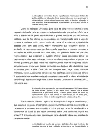 39



                     A educação do campo trata de uma especificidade: na discussão de País de
                     política pública de educação. Essa característica nos tem aproximado e
                     distanciado de muitos sujeitos/grupos que fazem e discutem educação e
                     que defendem uma perspectiva de universalidade, de educação unitária e
                     que nos alerta (p.63).

       Diante da realidade vivenciada pelo povo do campo que se afirma a cada
momento é visível a cada ato e gesto, a desigualdade social que oprime, inferioriza e
mata o sonho de um povo, representando o grande reflexo da falta de políticas
públicas, que de fato atenda as necessidades de transformação para a vida de
homens e mulheres no/do campo, mais não basta só apontarmos o quadro de
descaso para com essa gente, faz-se interessante que estejamos atentos e
apoiando os movimentos que com luta e união acreditam e buscam com que o
impossível se torne possível, indo mais além, não podemos deixar de falar das
representações que acreditam e buscam efetivar essas conquistas como: os
movimentos sociais, compostos por homens e mulheres que sonham e querem um
mundo igualitário, por essa razão não podemos jamais falar de conquistas sociais
sem citarmos os precursores dessas conquistas, que também são educadores, mas
educadores para a vida. Onde não se distingue sexo, raça, idade, situação
financeira, ou cor. Acreditamos para que de fato aconteça à educação no/do campo
é fundamental que escolas e educadores adotem esse perfil, e talvez a história do
campo daqui alguns anos seja outra. A esse respeito Cavalcante e Queiroz (2007),
nos afirma que:

                     A educação deve compreender que os sujeitos possuem história participam
                     de lutas sociais, sonham e tem nome, rosto, gênero raça e etnias
                     diferenciadas e que sendo assim, a escola precisa levar em conta os
                     conhecimentos que os pais, alunos e a comunidade, de um modo geral,
                     possuem como intuito de poder resgatá-los em sala de aula (p.11).

       Por essa razão, há uma urgência da educação do Campo e para o campo,
que assuma a função de proporcionar o desenvolvimento do campo, incentivando os
campesinos a formarem uma consciência critica que seja capaz de transformá-los e
transformar os outros ao seu redor, afirmando assim uma identidade própria. No
artigo 2º § único das diretrizes operacionais para educação básica nas escolas do
campo afirma que:

                     A identidade das escolas do campo é definida pela a sua vinculação ás
                     questões inerente a sua realidade, ancorando-se na temporalidade e
 